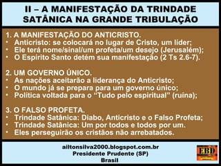 1. A MANIFESTAÇÃO DO ANTICRISTO.
• Anticristo: se colocará no lugar de Cristo, um líder;
• Ele terá nome/sinal/um profeta/um desejo (Jerusalém);
• O Espírito Santo detém sua manifestação (2 Ts 2.6-7).
2. UM GOVERNO ÚNICO.
• As nações aceitarão a liderança do Anticristo;
• O mundo já se prepara para um governo único;
• Política voltada para o “Tudo pelo espiritual” (ruína);
3. O FALSO PROFETA.
• Trindade Satânica: Diabo, Anticristo e o Falso Profeta;
• Trindade Satânica: Um por todos e todos por um.
• Eles perseguirão os cristãos não arrebatados.
II – A MANIFESTAÇÃO DA TRINDADE
SATÂNICA NA GRANDE TRIBULAÇÃO
ailtonsilva2000.blogspot.com.br
Presidente Prudente (SP)
Brasil
 