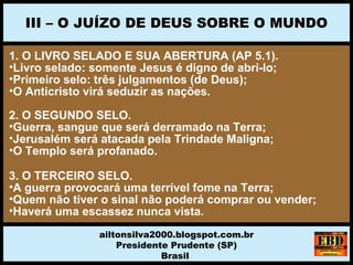 1. O LIVRO SELADO E SUA ABERTURA (AP 5.1).
•Livro selado: somente Jesus é digno de abri-lo;
•Primeiro selo: três julgamentos (de Deus);
•O Anticristo virá seduzir as nações.
2. O SEGUNDO SELO.
•Guerra, sangue que será derramado na Terra;
•Jerusalém será atacada pela Trindade Maligna;
•O Templo será profanado.
3. O TERCEIRO SELO.
•A guerra provocará uma terrível fome na Terra;
•Quem não tiver o sinal não poderá comprar ou vender;
•Haverá uma escassez nunca vista.
III – O JUÍZO DE DEUS SOBRE O MUNDO
ailtonsilva2000.blogspot.com.br
Presidente Prudente (SP)
Brasil
 
