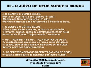 4. O QUARTO E QUINTO SELOS.
•Morte em decorrência dos flagelos (4º selo);
•Mártires da Grande Tribulação (5º selo);
•Mártires mortos pela fé e testemunho à Palavra de Deus.
5. O SEXTO E O SÉTIMO SELOS.
•Céus e terra serão abalados, muitos se esconderão;
•Tremores, eclipse, queda de estrelas/meteoros (6º selo);
•Abertura do 7º selo: 7 anjos tocarão 7 trombetas.
6. AS 7 TROMBETAS E AS 7 TAÇAS DA IRA DE DEUS.
•A vegetação será queimada, os mares serão atingidos;
•O espaço sideral será abalado. Demônios serão soltos;
•A terça parte dos homens morrerá.
•6. AS SETE TROMBETAS E AS SETE TAÇAS (IRA DE DEUS).
•Proclama a mensagem do Noivo (ide por todo o mundo).
III – O JUÍZO DE DEUS SOBRE O MUNDO
ailtonsilva2000.blogspot.com.br
Presidente Prudente (SP)
Brasil
 