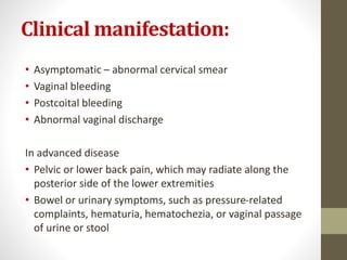 Clinical manifestation:
• Asymptomatic – abnormal cervical smear
• Vaginal bleeding
• Postcoital bleeding
• Abnormal vaginal discharge
In advanced disease
• Pelvic or lower back pain, which may radiate along the
posterior side of the lower extremities
• Bowel or urinary symptoms, such as pressure-related
complaints, hematuria, hematochezia, or vaginal passage
of urine or stool
 