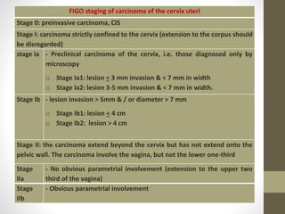 FIGO staging of carcinoma of the cervix uteri
Stage 0: preinvasive carcinoma, CIS
Stage I: carcinoma strictly confined to the cervix (extension to the corpus should
be disregarded)
stage Ia - Preclinical carcinoma of the cervix, i.e. those diagnosed only by
microscopy
o Stage Ia1: lesion < 3 mm invasion & < 7 mm in width
o Stage Ia2: lesion 3-5 mm invasion & < 7 mm in width.
Stage Ib - lesion invasion > 5mm & / or diameter > 7 mm
o Stage Ib1: lesion < 4 cm
o Stage Ib2: lesion > 4 cm
Stage II: the carcinoma extend beyond the cervix but has not extend onto the
pelvic wall. The carcinoma involve the vagina, but not the lower one-third
Stage
IIa
- No obvious parametrial involvement (extension to the upper two
third of the vagina)
Stage
IIb
- Obvious parametrial involvement
 