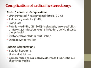 Complicationof radical hysterectomy:
Acute / subacute Complications
• Ureterovaginal / vesicovaginal fistula (2-3%)
• Pulmonary embolus (1-2%)
• Blood loss
• Febrile morbidity (25-50%): atelectasis, pelvic cellulitis,
urinary tract infection, wound infection, pelvic abscess,
and phlebitis
• Postoperative bladder dysfunction
• Lymphocyst formation
Chronic Complications
• Bladder hypotonic
• Ureteral strictures
• Compromised sexual activity, decreased lubrication, &
shortened vagina
 