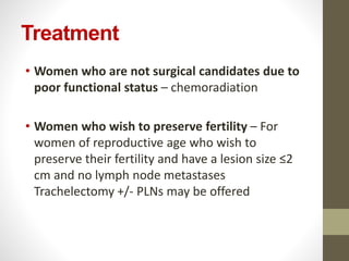 Treatment
• Women who are not surgical candidates due to
poor functional status – chemoradiation
• Women who wish to preserve fertility – For
women of reproductive age who wish to
preserve their fertility and have a lesion size ≤2
cm and no lymph node metastases
Trachelectomy +/- PLNs may be offered
 