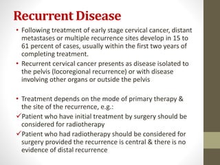 Recurrent Disease
• Following treatment of early stage cervical cancer, distant
metastases or multiple recurrence sites develop in 15 to
61 percent of cases, usually within the first two years of
completing treatment.
• Recurrent cervical cancer presents as disease isolated to
the pelvis (locoregional recurrence) or with disease
involving other organs or outside the pelvis
• Treatment depends on the mode of primary therapy &
the site of the recurrence, e.g.:
Patient who have initial treatment by surgery should be
considered for radiotherapy
Patient who had radiotherapy should be considered for
surgery provided the recurrence is central & there is no
evidence of distal recurrence
 