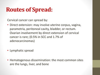 Routes of Spread:
Cervical cancer can spread by:
• Direct extension: may involve uterine corpus, vagina,
parametria, peritoneal cavity, bladder, or rectum.
Ovarian involvement by direct extension of cervical
cancer is rare; (0.5% in SCC and 1.7% of
adenocarcinomas)
• Lymphatic spread
• Hematogenous dissemination: the most common sites
are the lungs, liver, and bone
 
