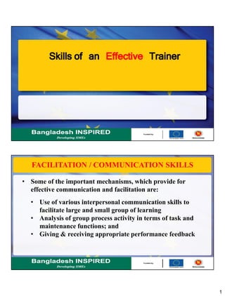 1
Skills of an Effective Trainer
FACILITATION / COMMUNICATION SKILLS
• Some of the important mechanisms, which provide for
effective communication and facilitation are:
• Use of various interpersonal communication skills to
facilitate large and small group of learning
• Analysis of group process activity in terms of task and
maintenance functions; and
• Giving & receiving appropriate performance feedback
 