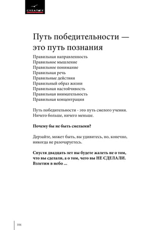 104
Правильная направленность
Правильное мышление
Правильное понимание
Правильная речь
Правильные действия
Правильный образ жизни
Правильная настойчивость
Правильная внимательность
Правильная концентрация
Путь победительности - это путь смелого учения.
Ничего больше, ничего меньше.
Почему бы не быть смелыми?
Дерзайте, может быть, вы удивитесь, но, конечно,
никогда не разочаруетесь.
Спустя двадцать лет вы будете жалеть не о том,
что вы сделали, а о том, чего вы НЕ СДЕЛАЛИ.
Взлетим в небо ...
Путь победительности —
это путь познания
 