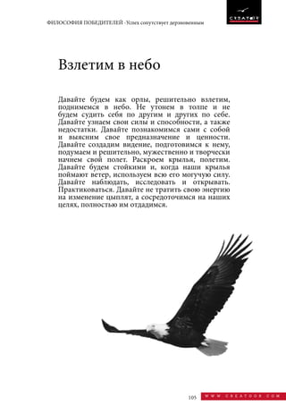 105 w w w . c r e a t o o r . c o m
ФИЛОСОФИЯ ПОБЕДИТЕЛЕЙ -Успех сопутствует дерзновенным
Давайте будем как орлы, решительно взлетим,
поднимемся в небо. Не утонем в толпе и не
будем судить себя по другим и других по себе.
Давайте узнаем свои силы и способности, а также
недостатки. Давайте познакомимся сами с собой
и выясним свое предназначение и ценности.
Давайте создадим видение, подготовимся к нему,
подумаем и решительно, мужественно и творчески
начнем свой полет. Раскроем крылья, полетим.
Давайте будем стойкими и, когда наши крылья
поймают ветер, используем всю его могучую силу.
Давайте наблюдать, исследовать и открывать.
Практиковаться. Давайте не тратить свою энергию
на изменение цыплят, а сосредоточимся на наших
целях, полностью им отдадимся.
Взлетим в небо
 