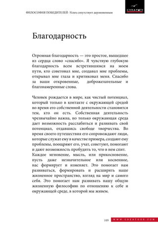 109 w w w . c r e a t o o r . c o m
ФИЛОСОФИЯ ПОБЕДИТЕЛЕЙ -Успех сопутствует дерзновенным
Огромная благодарность — это простое, вышедшее
из сердца слово »спасибо». Я чувствую глубокую
благодарность всем встретившимся на моем
пути, кто советовал мне, создавал мне проблемы,
открывал мне глаза и критиковал меня. Спасибо
за ваши откровенные, доброжелательные и
благонамеренные слова.
Человек рождается в мире, как чистый потенциал,
который только в контакте с окружающей средой
во время его собственной деятельности становится
тем, кто он есть. Собственная деятельность
чрезвычайно важна, но только окружающая среда
дает возможность расслабиться и развивать свой
потенциал, отдавшись свободе творчества. Во
время своего путешествия его сопровождают люди,
которые служат ему в качестве примера, создают ему
проблемы, поощряют его, учат, советуют, помогают
и дают возможность пробудить то, что в нем спит.
Каждое мгновение, мысль, или прикосновение,
пусть даже незначительное или косвенное,
нас формирует и изменяет. Это помогает нам
развиваться, формировать и расширять наше
жизненное пространство, взгляд на мир и самого
себя. Это помогает нам развивать нашу общую
жизненную философию по отношению к себе и
окружающей среде, в которой мы живем.
Благодарность
 
