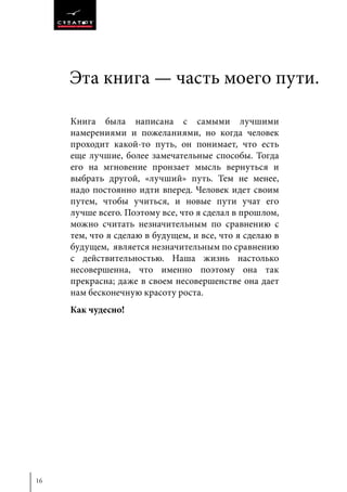 16
Эта книга — часть моего пути.
Книга была написана с самыми лучшими
намерениями и пожеланиями, но когда человек
проходит какой-то путь, он понимает, что есть
еще лучшие, более замечательные способы. Тогда
его на мгновение пронзает мысль вернуться и
выбрать другой, «лучший» путь. Тем не менее,
надо постоянно идти вперед. Человек идет своим
путем, чтобы учиться, и новые пути учат его
лучше всего. Поэтому все, что я сделал в прошлом,
можно считать незначительным по сравнению с
тем, что я сделаю в будущем, и все, что я сделаю в
будущем, является незначительным по сравнению
с действительностью. Наша жизнь настолько
несовершенна, что именно поэтому она так
прекрасна; даже в своем несовершенстве она дает
нам бесконечную красоту роста.
Как чудесно!
 