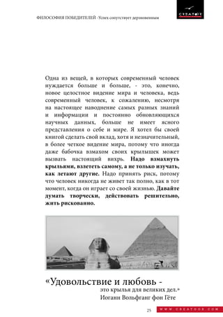 25 w w w . c r e a t o o r . c o m
ФИЛОСОФИЯ ПОБЕДИТЕЛЕЙ -Успех сопутствует дерзновенным
Одна из вещей, в которых современный человек
нуждается больше и больше, - это, конечно,
новое целостное видение мира и человека, ведь
современный человек, к сожалению, несмотря
на настоящее наводнение самых разных знаний
и информации и постоянно обновляющихся
научных данных, больше не имеет ясного
представления о себе и мире. Я хотел бы своей
книгой сделать свой вклад, хотя и незначительный,
в более четкое видение мира, потому что иногда
даже бабочка взмахом своих крылышек может
вызвать настоящий вихрь. Надо взмахнуть
крыльями, взлететь самому, а не только изучать,
как летают другие. Надо принять риск, потому
что человек никогда не живет так полно, как в тот
момент, когда он играет со своей жизнью. Давайте
думать творчески, действовать решительно,
жить рискованно.
это крылья для великих дел.»
Иоганн Вольфганг фон Гёте
«Удовольствие и любовь -
 