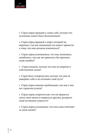 34
• Страх перед правдой о самих себе, потому что
осознание может быть болезненным?
• Страх перед правдой о мире, который их
окружает, так как понимание его может привести
к тому, что они должны измениться?
• Страх перед пониманием, что они, возможно,
ошибались, так как им пришлось бы признать
свою ошибку?
• Страх неудачи, потому что они не уверены в
собственных силах?
• Страх быть отвергнутым, потому что они не
доверяют себе и не осознают свой путь?
• Страх перед новыми проблемами, так как у них
нет гарантии успеха?
• Страх перед открытостью, что им придется
снять свои маски и открыться другим, раскрыть
свою истинную сущность?
• Страх перед осознанием, что они сами отвечают
за свою жизнь?
 