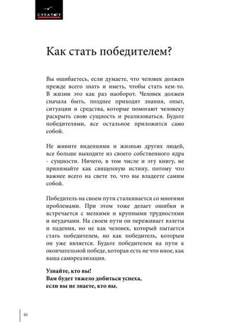 46
Kaк стать победителем?
Вы ошибаетесь, если думаете, что человек должен
прежде всего знать и иметь, чтобы стать кем-то.
В жизни это как раз наоборот. Человек должен
сначала быть, позднее приходят знания, опыт,
ситуации и средства, которые помогают человеку
раскрыть свою сущность и реализоваться. Будьте
победителями, все остальное приложится само
собой.
Не живите видениями и жизнью других людей,
все больше выходите из своего собственного ядра
- сущности. Ничего, в том числе и эту книгу, не
принимайте как священную истину, потому что
важнее всего на свете то, что вы владеете самим
собой.
Победитель на своем пути сталкивается со многими
проблемами. При этом тоже делает ошибки и
встречается с мелкими и крупными трудностями
и неудачами. На своем пути он переживает взлеты
и падения, но не как человек, который пытается
стать победителем, но как победитель, которым
он уже является. Будьте победителем на пути к
окончательной победе, которая есть не что иное, как
ваша самореализация.
Узнайте, кто вы!
Вам будет тяжело добиться успеха,
если вы не знаете, кто вы.
 