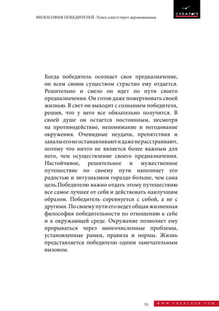 55 w w w . c r e a t o o r . c o m
ФИЛОСОФИЯ ПОБЕДИТЕЛЕЙ -Успех сопутствует дерзновенным
Когда победитель осознает свое предназначение,
он всем своим существом страстно ему отдается.
Решительно и смело он идет по пути своего
предназначения. Он готов даже пожертвовать своей
жизнью. В свет он выходит с сознанием победителя,
решив, что у него все обязательно получится. В
своей душе он остается постоянным, несмотря
на противодействие, непонимание и негодование
окружения. Очевидные неудачи, препятствия и
завалыегонеостанавливаютидаженерасстраивают,
потому что ничто не является более важным для
него, чем осуществление своего предназначения.
Настойчивое, решительное и мужественное
путешествие по своему пути наполняет его
радостью и энтузиазмом гораздо больше, чем сама
цель.Победителю важно отдать этому путешествию
все самое лучшее от себя и действовать наилучшим
образом. Победитель соревнуется с собой, а не с
другими.Посвоемупутиеговедетобщаяжизненная
философия победительности по отношению к себе
и к окружающей среде. Окружение позволяет ему
прорываться через многочисленные проблемы,
установленные рамки, правила и нормы. Жизнь
представляется победителю одним замечательным
вызовом.
 