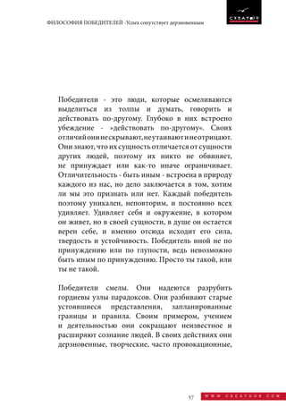 57 w w w . c r e a t o o r . c o m
ФИЛОСОФИЯ ПОБЕДИТЕЛЕЙ -Успех сопутствует дерзновенным
Победители - это люди, которые осмеливаются
выделиться из толпы и думать, говорить и
действовать по-другому. Глубоко в них встроено
убеждение - »действовать по-другому«. Своих
отличийонинескрывают,неутаиваютинеотрицают.
Онизнают,чтоихсущностьотличаетсяотсущности
других людей, поэтому их никто не обвиняет,
не принуждает или как-то иначе ограничивает.
Отличительность - быть иным - встроена в природу
каждого из нас, но дело заключается в том, хотим
ли мы это признать или нет. Каждый победитель
поэтому уникален, неповторим, и постоянно всех
удивляет. Удивляет себя и окружение, в котором
он живет, но в своей сущности, в душе он остается
верен себе, и именно отсюда исходит его сила,
твердость и устойчивость. Победитель иной не по
принуждению или по глупости, ведь невозможно
быть иным по принуждению. Просто ты такой, или
ты не такой.
Победители смелы. Они надеются разрубить
гордиевы узлы парадоксов. Они разбивают старые
устоявшиеся представления, запланированные
границы и правила. Своим примером, учением
и деятельностью они сокращают неизвестное и
расширяют сознание людей. В своих действиях они
дерзновенные, творческие, часто провокационные,
 