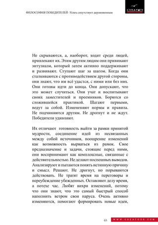 65 w w w . c r e a t o o r . c o m
ФИЛОСОФИЯ ПОБЕДИТЕЛЕЙ -Успех сопутствует дерзновенным
Не скрываются, а, наоборот, ходят среди людей,
привлекают их. Этим другим людям они прививают
энтузиазм, который затем активно поддерживают
и развивают. Ступают шаг за шагом. Когда они
сталкиваются с противодействием другой стороны,
они знают, что им всё удастся, с ними или без них.
Они готовы идти до конца. Они допускают, что
это может случиться. Они учат и воспитывают
своих заместителей и преемников. Борются со
сложившейся практикой. Шагают первыми,
ведут за собой. Измененяют нормы и правила.
Не подчиняются другим. Не дрогнут и не ждут.
Победители удивляют.
Их отличают готовность выйти за рамки принятой
мудрости, соединение идей из несвязанных
между собой источников, поощрение изменений
как возможность вырваться из рамок. Свое
предназначение и задачи, стоящие перед ними,
они воспринимают как комплексные, связанные с
действительностью.Неделаютпоспешныхвыводов.
Анализируют и пытаются понять истинную причину
и смысл. Решают. Не дрогнут, но порываются
действовать. Не тратят время на переговоры и
переубеждение убежденных. Оставляют делу время,
а потехе час. Любят вихри изменений, потому
что они знают, что это самый быстрый способ
наполнить ветром свои паруса. Очень активно
изменяются, помогают формировать новые идеи,
 