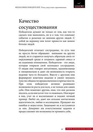 69 w w w . c r e a t o o r . c o m
ФИЛОСОФИЯ ПОБЕДИТЕЛЕЙ -Успех сопутствует дерзновенным
Качество
сосуществования
Победители думают не только от том, как что-то
сделать или выполнить, но и о том, что означают
события и решения по мнению других людей. С
собой на вершину они хотят привести как можно
больше людей.
Победителей отличает сострадание, то есть они
не просто бегло обращают внимание на других
людей, но и стараются получать обратную связь от
окружающей среды и создавать здравый смысл в
их взаимных отношениях. Победители - это люди,
которые открыли свой потенциал сострадания.
O людях они говорят интуитивно, вдохновляюще
и эмоционально и дают им возможность открыть
видение чего-то большего. Вместе с другими они
формируют конечное видение и умеют внушать
чувство общности предназначения и причастности.
При этом победители активно развивают
возможности роста для всех, а не только для самих
себя. Они помогают другим, зная, что они должны
посеять, если они хотят что-то пожинать. Они верят
в них, учат их и воспитывают и подают личный
пример. Любят их, дают им сильные впечатления
идентичности, любви и восхищения. Прощают им
ошибки и недостатки. Защищают их и вступаются
за них. Доверяют им ответственные задания и
предоставляют им возможности проявить себя.
 
