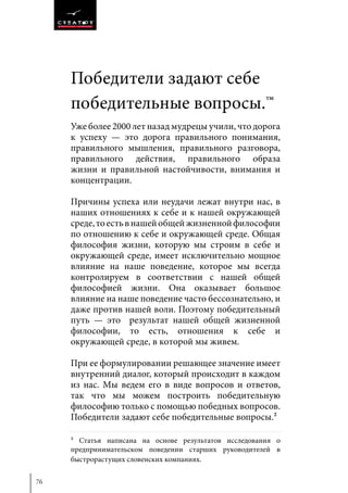 76
Победители задают себе
победительные вопросы.™
Уже более 2000 лет назад мудрецы учили, что дорога
к успеху — это дорога правильного понимания,
правильного мышления, правильного разговора,
правильного действия, правильного образа
жизни и правильной настойчивости, внимания и
концентрации.
Причины успеха или неудачи лежат внутри нас, в
наших отношениях к себе и к нашей окружающей
среде,тоестьвнашейобщейжизненнойфилософии
по отношению к себе и окружающей среде. Общая
философия жизни, которую мы строим в себе и
окружающей среде, имеет исключительно мощное
влияние на наше поведение, которое мы всегда
контролируем в соответствии с нашей общей
философией жизни. Она оказывает большое
влияние на наше поведение часто бессознательно, и
даже против нашей воли. Поэтому победительный
путь — это результат нашей общей жизненной
философии, то есть, отношения к себе и
окружающей среде, в которой мы живем.
При ее формулировании решающее значение имеет
внутренний диалог, который происходит в каждом
из нас. Мы ведем его в виде вопросов и ответов,
так что мы можем построить победительную
философию только с помощью победных вопросов.
Победители задают себе победительные вопросы.2
2 Статья написана на основе результатов исследования о
предпринимательском поведении старших руководителей в
быстрорастущих словенских компаниях.
 