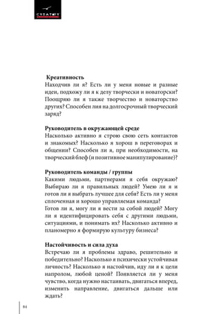 84
Креативность
Находчив ли я? Есть ли у меня новые и разные
идеи, подхожу ли я к делу творчески и новаторски?
Поощряю ли я также творчество и новаторство
других? Способен лия на долгосрочный творческий
заряд?
Руководитель в окружающей среде
Насколько активно я строю свою сеть контактов
и знакомых? Насколько я хорош в переговорах и
общении? Способен ли я, при необходимости, на
творческийблеф(ипозитивноеманипулирование)?
Руководитель команды / группы
Какими людьми, партнерами я себя окружаю?
Выбираю ли я правильных людей? Умею ли я и
готов ли я выбрать лучшее для себя? Есть ли у меня
сплоченная и хорошо управляемая команда?
Готов ли я, могу ли я вести за собой людей? Могу
ли я идентифицировать себя с другими людьми,
ситуациями, и понимать их? Насколько активно и
планомерно я формирую культуру бизнеса?
Настойчивость и сила духа
Встречаю ли я проблемы здраво, решительно и
победительно? Насколько я психически устойчивая
личность? Насколько я настойчив, иду ли я к цели
напролом, любой ценой? Появляется ли у меня
чувство, когда нужно настаивать, двигаться вперед,
изменить направление, двигаться дальше или
ждать?
 