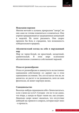 89 w w w . c r e a t o o r . c o m
ФИЛОСОФИЯ ПОБЕДИТЕЛЕЙ -Успех сопутствует дерзновенным
Нежелание перемен
Многие мечтают о лучшем, прекрасном “завтра”, но
они сами не готовы измениться и изменяться. Они
упрямо придерживаются традиционных концепций
и моделей. Не хотят рисковать. Они скорее
приняли бы боль и страдания, чем возможность
победительного прорыва.
Абсолютистский взгляд на себя и окружающий
мир
Мир не черно-белый, он красочный, загадочный,
удивительный. В этом мире ослепление
абсолютизмом становится собственной тюрьмой.
Отказ от разнообразия
Отказ от разнообразия и замкнутость на постоянно
одинаковом собственном »я« держит нас в этом
одинаковом состоянии. Тот, кто остается тем же, не
меняется, не растет и не развивается, хотя он жив
физически, он живет мертвую жизнь.
Самодовольство
Выкогда-нибудьспрашивалисебя:»Зачемпытаться,
если у меня все есть?« Сегодня -это не то же самое,
что вчера, а завтра не будет таким же, как сегодня.
Довольно скоро может оказаться, что отсутствие
амбиций вас привело в спираль, которая ведет вниз
- в пропасть.
 