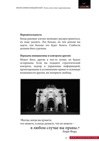 95 w w w . c r e a t o o r . c o m
ФИЛОСОФИЯ ПОБЕДИТЕЛЕЙ -Успех сопутствует дерзновенным
Нерешительность
Когда раковые клетки начинают распространяться,
их надо удалить. Это больно, но чем дольше вы
ждете, тем больше это будет болеть. Слабости
должны быть удалены.
Передача инициативы и контроля другим
Может быть, другие в чем-то лучше, но будьте
осторожны. Если вы отдадите стратегический
контроль, надзор и управление информацией,
проектирование и установление правил и основные
возможности другим, вы потеряете свободу.
«Всегда, когда вы думаете,
что можете, и когда думаете, что не можете –
Генри Форд
в любом случае вы правы.»
 