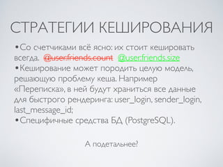СТРАТЕГИИ КЕШИРОВАНИЯ
А подетальнее?
•Со счетчиками всё ясно: их стоит кешировать
всегда. @user.friends.count @user.friends.size
•Кеширование может породить целую модель,
решающую проблему кеша. Например
«Переписка», в ней будут храниться все данные
для быстрого рендеринга: user_login, sender_login,
last_message_id;
•Специфичные средства БД (PostgreSQL).
 