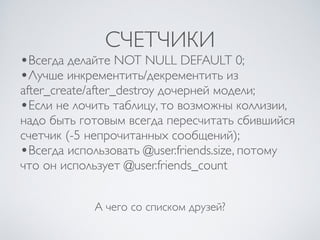 СЧЕТЧИКИ
А чего со списком друзей?
•Всегда делайте NOT NULL DEFAULT 0;
•Лучше инкрементить/декрементить из
after_create/after_destroy дочерней модели;
•Если не лочить таблицу, то возможны коллизии,
надо быть готовым всегда пересчитать сбившийся
счетчик (-5 непрочитанных сообщений);
•Всегда использовать @user.friends.size, потому
что он использует @user.friends_count
 