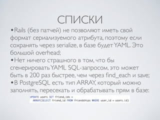 СПИСКИ
•Rails (без патчей) не позволяют иметь свой
формат сериализуемого атрибута, поэтому если
сохранять через serialize, в базе будетYAML. Это
большой overhead;
•Нет ничего страшного в том, что бы
сгенерироватьYAML SQL-запросом, это может
быть в 200 раз быстрее, чем через ﬁnd_each и save;
•В PostgreSQL есть тип ARRAY, который можно
заполнять, пересекать и обрабатывать прям в базе:
 