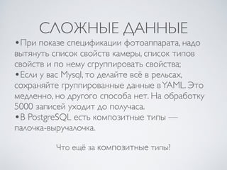 СЛОЖНЫЕ ДАННЫЕ
Что ещё за композитные типы?
•При показе спецификации фотоаппарата, надо
вытянуть список свойств камеры, список типов
свойств и по нему сгруппировать свойства;
•Если у вас Mysql, то делайте всё в рельсах,
сохраняйте группированные данные вYAML. Это
медленно, но другого способа нет. На обработку
5000 записей уходит до получаса.
•В PostgreSQL есть композитные типы —
палочка-выручалочка.
 