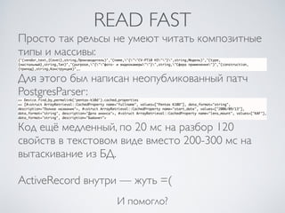 READ FAST
Просто так рельсы не умеют читать композитные
типы и массивы:
{"(vendor_text,{Cavei},string,Производитель)","(name,"{""CV-PT10 H3""}",string,Модель)","(type,
{настольный},string,Тип)","(purpose,"{""фото- и видеокамеры""}",string,"Сфера применения")","(construction,
{трипод},string,Конструкция)",…
Для этого был написан неопубликованный патч
PostgresParser:
>> Device.find_by_permalink('pentax-k10d').cached_properties
=> [#<struct ArrayRetrieval::CachedProperty name="fullname", values=["Pentax K10D"], data_format="string",
description="Полное название">, #<struct ArrayRetrieval::CachedProperty name="start_date", values=["2006/09/13"],
data_format="string", description="Дата анонса">, #<struct ArrayRetrieval::CachedProperty name="lens_mount", values=["KAF"],
data_format="string", description="Байонет">
Код ещё медленный, по 20 мс на разбор 120
свойств в текстовом виде вместо 200-300 мс на
вытаскивание из БД.
ActiveRecord внутри — жуть =(
И помогло?
 