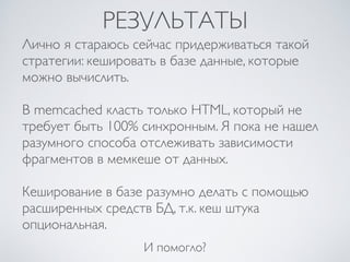 РЕЗУЛЬТАТЫ
Лично я стараюсь сейчас придерживаться такой
стратегии: кешировать в базе данные, которые
можно вычислить.
В memcached класть только HTML, который не
требует быть 100% синхронным. Я пока не нашел
разумного способа отслеживать зависимости
фрагментов в мемкеше от данных.
Кеширование в базе разумно делать с помощью
расширенных средств БД, т.к. кеш штука
опциональная.
И помогло?
 