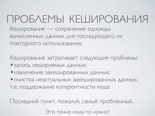 ПРОБЛЕМЫ КЕШИРОВАНИЯ
Это точно кому-то нужно?
Кеширование — сохранение однажды
вычисленных данных для последующего их
повторного использования.
Кеширование затрагивает следующие проблемы:
•запись кешируемых данных;
•извлечение закешированных данных;
•очистка неактуальных закешированных данных,
т.е. поддержание когерентности кеша
Последний пункт, пожалуй, самый проблемный.
 