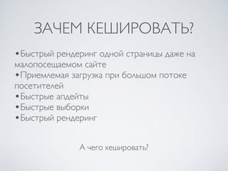ЗАЧЕМ КЕШИРОВАТЬ?
А чего кешировать?
•Быстрый рендеринг одной страницы даже на
малопосещаемом сайте
•Приемлемая загрузка при большом потоке
посетителей
•Быстрые апдейты
•Быстрые выборки
•Быстрый рендеринг
 