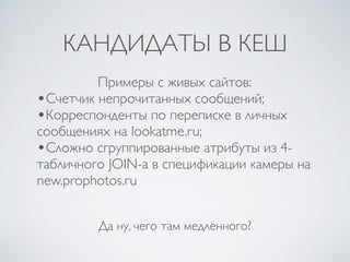 КАНДИДАТЫ В КЕШ
Да ну, чего там медленного?
Примеры с живых сайтов:
•Счетчик непрочитанных сообщений;
•Корреспонденты по переписке в личных
сообщениях на lookatme.ru;
•Сложно сгруппированные атрибуты из 4-
табличного JOIN-а в спецификации камеры на
new.prophotos.ru
 