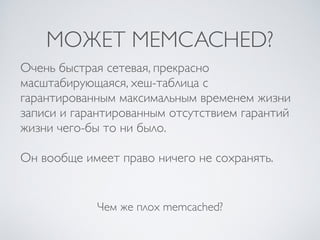 МОЖЕТ MEMCACHED?
Чем же плох memcached?
Очень быстрая сетевая, прекрасно
масштабирующаяся, хеш-таблица с
гарантированным максимальным временем жизни
записи и гарантированным отсутствием гарантий
жизни чего-бы то ни было.
Он вообще имеет право ничего не сохранять.
 