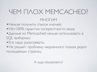 ЧЕМ ПЛОХ MEMCACHED?
А куда кешировать?
МНОГИМ
•Нельзя получить список ключей;
•Нет100% гарантии когерентности кеша;
•Данные из Memcached нельзя использовать в
SQL выборках;
•Его надо разогревать;
•Не решает проблему медленного показа редко
посещаемых страниц.
 