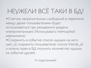 НЕУЖЕЛИ ВСЁ ТАКИ В БД?
А подетальнее?
•Счетчик непрочитанных сообщений в переписке
между двумя пользователями будет
использоваться при рендеринге раздела
«непрочитанные». Использовать memcached
невозможно.
•Сохранить в событие список идущих на него
user_id, сохранить пользователю список friends_id
и можно прям в БД получить количество идущих
на событие друзей.
 