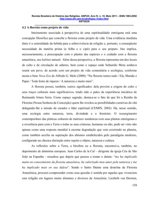 Revista Brasileira de História das Religiões. ANPUH, Ano IV, n. 10, Maio 2011 - ISSN 1983-2850
http://www.dhi.uem.br/gtreligiao /index.html
ARTIGOS
____________________________________________________________________________
158
4.2 A floresta como projeto de vida
Inteiramente associada à perspectiva de uma espiritualidade enteógena está uma
concepção filosófica que concebe a floresta como projeto de vida. Uma evidência imediata
disto é a centralidade da bebida para a sobrevivência da religião e, portanto, a conseqüente
necessidade da matéria prima (a folha e o cipó) para o seu preparo. Isto implica,
necessariamente, a preocupação com o plantio das espécies e o cuidado com a floresta
amazônica, seu habitat natural. Além dessa perspectiva, a floresta representa um dos locais
de culto e de circulação de saberes, bem como o espaço onde Sebastião Mota sonhava
reunir um povo, de acordo com um projeto de vida comunitária e ecológica, conforme
atesta o hino Nova Era de Alfredo G. Melo (2000): “Na floresta temos tudo / Ela, Mamãe e
Papai / Toda fonte de riqueza / A natureza e muito mais”.
A floresta possui, também, outros significados: dela provém a origem do culto e
seus traços culturais mais significativos, tendo sido o palco da experiência iniciática de
Raimundo Irineu Serra. Como espaço sagrado, destaca-se o fato de que foi a Rainha da
Floresta (Nossa Senhora da Conceição) quem lhe revelou as possibilidades curativas do chá
delegando-lhe a missão de curador e líder espiritual (CEMIN, 2002). Há, nesse sentido,
uma ecologia entre natureza, terra, divindade e o feminino. O ressurgimento
contemporâneo das práticas culturais de matrizes xamânicas com suas plantas enteógenas e
a reverência para com a Terra e todas as suas criaturas, humanas ou não, pode ser visto não
apenas como uma resposta mundial à enorme degradação que vem ocorrendo no planeta,
como também auxilia na superação dos abismos estabelecidos pelo paradigma moderno,
configurado na clássica distinção entre sujeito e objeto, natureza e cultura.
As reflexões sobre a Terra, a biosfera ou a floresta, encontrei-a, também, no
depoimento de daimistas europeus. Juan Carlos de la Cal – dirigente da igreja Céu de São
João na Espanha - ressaltou que depois que passou a tomar o daime: “me ha implicado
muito no conocimiento da floresta amazônica, ha valorizado meu amor pela natureza y me
ha implicado mais en sua defesa”. Sendo o Santo Daime uma doutrina da Floresta
Amazônica, procurei compreender como essa questão é sentida por aqueles que vivenciam
esta religião em lugares muito distantes e diversos da Amazônia. Liesbeth van Dorsten,
 
