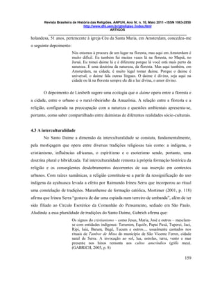 Revista Brasileira de História das Religiões. ANPUH, Ano IV, n. 10, Maio 2011 - ISSN 1983-2850
http://www.dhi.uem.br/gtreligiao /index.html
ARTIGOS
____________________________________________________________________________
159
holandesa, 51 anos, pertencente à igreja Céu da Santa Maria, em Amsterdam, concedeu-me
o seguinte depoimento:
Nós estamos à procura de um lugar na floresta, mas aqui em Amsterdam é
muito difícil. Eu também fui muitas vezes lá na floresta, no Mapiá, no
Juruá. Eu tomei daime lá e é diferente porque lá você está mais perto da
natureza. É uma doutrina da natureza, da floresta. Mas aqui também, em
Amsterdam, na cidade, é muito legal tomar daime. Porque o daime é
universal, o daime fala outras línguas. O daime é divino, seja aqui na
cidade ou lá na floresta sempre ele dá a luz divina, o amor divino.
O depoimento de Liesbeth sugere uma ecologia que o daime opera entre a floresta e
a cidade, entre o urbano e o rural-ribeirinho da Amazônia. A relação entre a floresta e a
religião, configurada na preocupação com a natureza e questões ambientais apresenta-se,
portanto, como saber compartilhado entre daimistas de diferentes realidades sócio-culturais.
4.3 A interculturalidade
No Santo Daime a dimensão da interculturalidade se constata, fundamentalmente,
pela mestiçagem que opera entre diversas tradições religiosas tais como: a indígena, o
cristianismo, influências africanas, o espiritismo e o esoterismo sendo, portanto, uma
doutrina plural e hibridizada. Tal interculturalidade remonta à própria formação histórica da
religião e os conseqüentes desdobramentos decorrentes de sua inserção em contextos
urbanos. Com raízes xamânicas, a religião constituiu-se a partir da ressignificação do uso
indígena da ayahuasca levada a efeito por Raimundo Irineu Serra que incorporou ao ritual
uma constelação de tradições. Maranhense de formação católica, Mortimer (2001, p. 118)
afirma que Irineu Serra “gostava de dar uma espiada num terreiro de umbanda”, além de ter
sido filiado ao Círculo Esotérico da Comunhão do Pensamento, sediado em São Paulo.
Aludindo a essa pluralidade de tradições do Santo Daime, Gabrich afirma que:
Os signos do cristianismo – como Jesus, Maria, José e outros – mesclam-
se com entidades indígenas: Tarumim, Equiôr, Papai Paxá, Tuperci, Jaci,
Ripi, Iaiá, Barum, Begê, Tucum e outros.... usualmente cantados nos
rituais de Tambor de Mina do município de São Vicente Ferrer, cidade
natal de Serra. A invocação ao sol, lua, estrelas, terra, vento e mar
presente nos hinos remonta aos cultos ameríndios (grifo meu).
(GABRICH, 2005, p. 8)
 