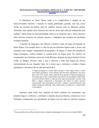 Revista Brasileira de História das Religiões. ANPUH, Ano IV, n. 10, Maio 2011 - ISSN 1983-2850
http://www.dhi.uem.br/gtreligiao /index.html
ARTIGOS
____________________________________________________________________________
160
O hibridismo no Santo Daime tende a se complexificar à medida de seu
desenvolvimento histórico e inserção no mundo globalizado, gerando, com isso, novas
formas de consumo da bebida, além de conflitos internos entre os diferentes grupos,
sobretudo, entre aqueles mais reticentes aos usos do daime para além do estabelecido pela
tradição.
9
Outra forma de interculturalidade refere-se às interações que o daime promove
entre diversos contextos de culturas, pessoas e linguagens que resultam em profundas
ecologias humanas.
A questão da linguagem, dos idiomas e dialetos ocupa um lugar privilegiado no
Santo Daime. Um exemplo disso é o fato de que nos diferentes lugares onde o daime está
instalado como religião, independente da geografia e da língua, os hinos são cantados na
língua portuguesa, embora também se cantem hinos na língua local. Na tentativa de
compreender esse fenômeno entrevistei Lode Blomme, dirigente da igreja daimista Céu da
União, na Bélgica. Procurei saber o que o motivava a falar uma língua tão diversa
estruturalmente da sua. Segundo Lode, foi o daime que o estimulou a estudar a língua
portuguesa e esta parece não ter sido uma tarefa fácil:
A língua portuguesa é muito difícil porque é uma língua latina e tenho
uma língua germânica. Essas línguas não têm uma semelhança, mas devo
dizer uma coisa muito, muito especial deste sujeito [a língua portuguesa].
No tempo que eu não compreendia uma palavra de português, tinha todos
ensinos do Santo Daime, e todas pessoas aqui encontraram o mesmo. Sem
falar a língua compraram a mensagem dos hinos! É muito especial
compreender uma mensagem sem falar a língua e particularmente uma
língua totalmente diferente. Não compreender as palavras e compreender
a mensagem!
Encontrei ainda Nelly Jose, daimista de Israel residente em Amsterdam, cuja
primeira língua é o hebraico e, entretanto, a despeito da pouca fluência, comunicava-se em
Português, configurando este aprendizado da língua com um saber de natureza cognitiva
9
Para uma análise dos conflitos internos entre as religiões ayahuasqueiras vide o texto de Goulart (2005).
 