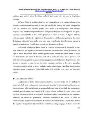 Revista Brasileira de História das Religiões. ANPUH, Ano IV, n. 10, Maio 2011 - ISSN 1983-2850
http://www.dhi.uem.br/gtreligiao /index.html
ARTIGOS
____________________________________________________________________________
161
mediado pelo daime, além da síntese cultural que opera entre diversas e longínquas
culturas.
O Santo Daime é também plural em sua epistemologia, pois o saber religioso é, na
verdade, um conjunto de saberes religiosos que provém das plantas, das outras religiões que
com ele compõem e da doutrina própria que a igreja cria, configurando uma ecologia
religiosa. Isto remete às singularidades da teologia das religiões ayahuasqueiras nas quais,
segundo Metzner (2002, p. 263) “estão presentes os hinos, as rezas e as figuras bíblicas,
sem que haja a exclusão dos espíritos da floresta, do Sol, da Lua, das estrelas e das várias
divindades indígenas” ensejando, com isso, uma reunificação dos elementos sagrado e
natural separados pelo cientificismo mecanicista do mundo moderno.
A ecologia religiosa do Santo Daime se expressa internamente de diferentes formas,
mas, sobretudo, por aquilo que constitui o conteúdo fundamental da educação daimista, ou
seja, os hinos. Necessário, então, lembrar que na escola fundada por Irineu Serra, as lições
são transmitidas por meio da tradição oral sob a forma do canto, trovas poéticas com
melodia simples e repetitivas, cujos saberes que perpassam são bastante diversificados. Eles
louvam a natureza e suas forças; invocam entidades católicas e de outros panteões;
reforçam princípios como o amor, verdade, justiça; disciplinam a conduta, dentre outros
significados que expressam a diversidade cultural da religião, bem como sua dimensão
estética.
4.4 Uma educação estética
A educação no Santo Daime se estrutura tendo a música como um dos mediadores
essenciais. Sob uma configuração marcadamente estética, os saberes corporificam-se nos
hinos cantados pelos participantes e acompanhados por uma diversidade de instrumentos
musicais, com destaque para o maracá, de origem cultural indígena. O canto, embora uma
tarefa de todos os membros da religião é, fundamentalmente, uma atribuição das mulheres,
sobretudo das chamadas “puxadoras”, mulheres responsáveis por “puxar” os hinos na
sessão os quais, a depender da harmonia da voz e da música dão rumo à experiência mística
dos sujeitos. O significado dessa tarefa no contexto de uma pedagogia do Santo Daime foi
 
