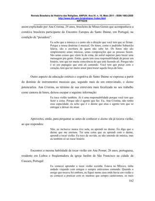 Revista Brasileira de História das Religiões. ANPUH, Ano IV, n. 10, Maio 2011 - ISSN 1983-2850
http://www.dhi.uem.br/gtreligiao /index.html
ARTIGOS
____________________________________________________________________________
162
assim explicitado por Ana Cristina, 29 anos, brasileira de Minas Gerais que acompanhava a
comitiva brasileira participante do Encontro Europeu do Santo Daime, em Portugal, na
condição de “puxadora”:
Eu acho que a música e o canto são a direção que você tem que se firmar.
Porque a nossa doutrina é musical. Os hinos, como o padrinho Sebastião
falava, são a escritura de quem não sabe ler. Os hinos não são
simplesmente umas músicas, umas composições que as pessoas fazem.
São umas coisas que vêem lá de cima, do astral superior para trazer uma
mensagem pra gente. Então, quem tem essa responsabilidade de puxar um
hinário, tem que ter muita consciência do que está fazendo ali. Porque não
é só um papagaio que está ali cantando. Você tem que puxar com o
coração, tem que ter muito amor para trazer aquela força do hino.
Outro aspecto da educação estética e cognitiva do Santo Daime se expressa a partir
do domínio de instrumentos musicais que, segundo mais de um entrevistado, o daime
potencializa. Ana Cristina, ao término de sua entrevista mais focalizada no seu trabalho
como cantora de hinos, deixou escapar a seguinte informação:
Eu toco violão também. Ai é uma responsabilidade porque você tem que
fazer a coisa. Porque não é agente que faz. Eu, Ana Cristina, não tenho
essa capacidade; eu acho que é o daime que atua e agente tem que se
entregar e deixar ele atuar.
Aproveitei, então, para perguntar se antes de conhecer o daime ela já tocava violão,
ao que respondeu:
Não, eu inclusive nunca tive aula, eu aprendi no daime. Eu digo que o
daime que me ensinou. Tai uma coisa que eu aprendi com o daime,
aprendi a tocar violão. Eu toco de ouvido, eu não entendo de música, mas
eu também só sei tocar hinário.
Encontrei a mesma habilidade de tocar violão em Ana Pomar, 26 anos, portuguesa,
residente em Lisboa e freqüentadora da igreja Jardim de São Francisco na cidade de
Cascaes, Portugal:
Eu comecei aprender a tocar violão sozinha. Estava no México, tinha
andado viajando com amigos e sempre estávamos cantando. Quando o
amigo que tocava foi embora, eu fiquei numa casa onde havia um violão e
eu comecei a praticar com os mantras que sempre cantávamos, os mais
 