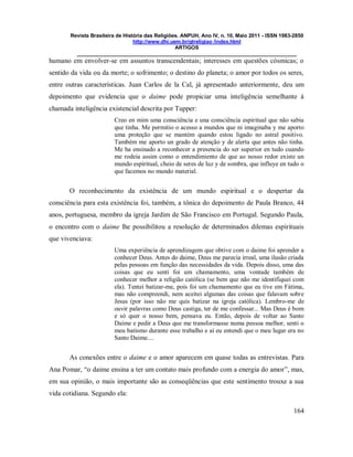 Revista Brasileira de História das Religiões. ANPUH, Ano IV, n. 10, Maio 2011 - ISSN 1983-2850
http://www.dhi.uem.br/gtreligiao /index.html
ARTIGOS
____________________________________________________________________________
164
humano em envolver-se em assuntos transcendentais; interesses em questões cósmicas; o
sentido da vida ou da morte; o sofrimento; o destino do planeta; o amor por todos os seres,
entre outras características. Juan Carlos de la Cal, já apresentado anteriormente, deu um
depoimento que evidencia que o daime pode propiciar uma inteligência semelhante à
chamada inteligência existencial descrita por Tupper:
Creo en mim uma consciência e una consciência espiritual que não sabia
que tinha. Me permitio o acesso a mundos que ni imaginaba y me aporto
uma proteção que se mantém quando estou ligado no astral positivo.
Também me aporto un grado de atenção y de alerta que antes não tinha.
Me ha ensinado a reconhecer a presencia do ser superior en tudo cuando
me rodeia assim como o entendimiento de que ao nosso redor existe un
mundo espiritual, cheio de seres de luz y de sombra, que influye en tudo o
que facemos no mundo material.
O reconhecimento da existência de um mundo espiritual e o despertar da
consciência para esta existência foi, também, a tônica do depoimento de Paula Branco, 44
anos, portuguesa, membro da igreja Jardim de São Francisco em Portugal. Segundo Paula,
o encontro com o daime lhe possibilitou a resolução de determinados dilemas espirituais
que vivenciava:
Uma experiência de aprendizagem que obtive com o daime foi aprender a
conhecer Deus. Antes do daime, Deus me parecia irreal, uma ilusão criada
pelas pessoas em função das necessidades da vida. Depois disso, uma das
coisas que eu senti foi um chamamento, uma vontade também de
conhecer melhor a religião católica (se bem que não me identifiquei com
ela). Tentei batizar-me, pois foi um chamamento que eu tive em Fátima,
mas não compreendi, nem aceitei algumas das coisas que falavam sobre
Jesus (por isso não me quis batizar na igreja católica). Lembro-me de
ouvir palavras como Deus castiga, ter de me confessar... Mas Deus é bom
e só quer o nosso bem, pensava eu. Então, depois de voltar ao Santo
Daime e pedir a Deus que me transformasse numa pessoa melhor, senti o
meu batismo durante esse trabalho e aí eu entendi que o meu lugar era no
Santo Daime....
As conexões entre o daime e o amor aparecem em quase todas as entrevistas. Para
Ana Pomar, “o daime ensina a ter um contato mais profundo com a energia do amor”, mas,
em sua opinião, o mais importante são as conseqüências que este sentimento trouxe a sua
vida cotidiana. Segundo ela:
 