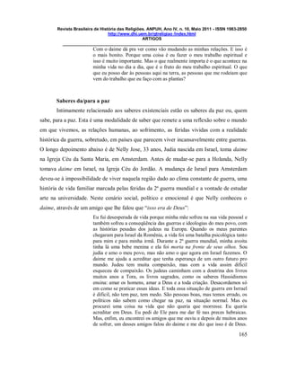 Revista Brasileira de História das Religiões. ANPUH, Ano IV, n. 10, Maio 2011 - ISSN 1983-2850
http://www.dhi.uem.br/gtreligiao /index.html
ARTIGOS
____________________________________________________________________________
165
Com o daime dá pra ver como vão mudando as minhas relações. E isso é
o mais bonito. Porque uma coisa é eu fazer o meu trabalho espiritual e
isso é muito importante. Mas o que realmente importa é o que acontece na
minha vida no dia a dia, que é o fruto do meu trabalho espiritual. O que
que eu posso dar às pessoas aqui na terra, as pessoas que me rodeiam que
vem do trabalho que eu faço com as plantas?
Saberes da/para a paz
Intimamente relacionado aos saberes existenciais estão os saberes da paz ou, quem
sabe, para a paz. Esta é uma modalidade de saber que remete a uma reflexão sobre o mundo
em que vivemos, as relações humanas, ao sofrimento, as feridas vividas com a realidade
histórica da guerra, sobretudo, em países que parecem viver incansavelmente entre guerras.
O longo depoimento abaixo é de Nelly Jose, 33 anos, Judia nascida em Israel, toma daime
na Igreja Céu da Santa Maria, em Amsterdam. Antes de mudar-se para a Holanda, Nelly
tomava daime em Israel, na Igreja Céu do Jordão. A mudança de Israel para Amsterdam
deveu-se à impossibilidade de viver naquela região dado ao clima constante de guerra, uma
história de vida familiar marcada pelas feridas da 2ª guerra mundial e a vontade de estudar
arte na universidade. Neste cenário social, político e emocional é que Nelly conheceu o
daime, através de um amigo que lhe falou que “isso era de Deus”:
Eu fui desesperada de vida porque minha mãe sofreu na sua vida pessoal e
também sofreu a conseqüência das guerras e ideologias do meu povo, com
as histórias pesadas dos judeus na Europa. Quando os meus parentes
chegaram para Israel da Romênia, a vida foi uma batalha psicológica tanto
para mim e para minha irmã. Durante a 2ª guerra mundial, minha avoita
tinha lá uma bebe menina e ela foi morta na frente de seus olhos. Sou
judia e amo o meu povo, mas não amo o que agora em Israel fazemos. O
daime me ajuda a acreditar que tenha esperança de um outro futuro pro
mundo. Judeu tem muita compaixão, mas com a vida assim difícil
esqueceu de compaixão. Os judeus caminham com a doutrina dos livros
muitos anos a Tora, os livros sagrados, como os saberes Hassidismos
ensina: amar os homens, amar a Deus e a toda criação. Desacordamos só
em como se praticar essas ideas. E toda essa situação de guerra em Isrrael
é dificil, não tem paz, tem medo. São pessoas boas, mas temos errado, os
políticos não sabem como chegar na paz, na situação normal. Mas eu
procurei uma coisa na vida que não queria que morresse. Eu queria
acreditar em Deus. Eu pedi de Ele para me dar fé nas preces hebraicas.
Mas, enfim, eu encontrei os amigos que me ouviu e depois de muitos anos
de sofrer, um desses amigos falou do daime e me diz que isso é de Deus.
 