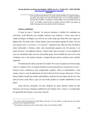 Revista Brasileira de História das Religiões. ANPUH, Ano IV, n. 10, Maio 2011 - ISSN 1983-2850
http://www.dhi.uem.br/gtreligiao /index.html
ARTIGOS
____________________________________________________________________________
166
Eu li as palavras dos hinos e eu quero cantar por Deus. Eu queria acreditar
em Deus, mas depois de toda esta história que vivi com minha família, é
fácil de não acreditar. E quando eu tomei daime com esta banda [Som de
Luz]
11
na Galiléia, outras coisas na minha vida foi melhor, que agora eu
tenho fé, porque por uma razão eu tenho vida agora.
Saberes medicinais
O tema da cura é “clássico” no universo daimista e também foi ressaltado nas
entrevistas. Lode Blomme, por exemplo, informou que conheceu o daime num café na
cidade de Bruges, na Bélgica, por meio de um velho amigo que tinha feito uma viagem ao
Mapiá-AM e lhe falou sobre o Santo Daime como uma bebida sagrada de índios “que faz
uma ligação entro o eu interior e o eu superior”. Segundo Lode, saber do daime lhe deixou
muito interessado, e fizeram, então, uma concentração pequena com três pessoas e um
pouco de daime. Na seqüência informa: “Queria fazer mais um ritual e ia num trabalho de
cura em Amsterdam onde estava já uma grande igreja. Neste trabalho de cura eu tive uma
verdadeira cura e uma grande miração e compreendi que queria continuar neste caminho
espiritual”.
O sentido preciso desta cura não foi revelado. Por vezes ele aparece de forma ampla,
como se a própria vida e as relações humanas tivessem passado por um processo de cura.
12
Noutros casos, evidencia-se uma compreensão cognitiva sobre as enfermidades e suas
causas, como é o caso do depoimento de Juan Carlos de la Cal em que afirma que: “Com o
daime tambien entendi que muitas enfermidades e doenças ten sua origem fora de nós, mais
alem de nosso corpo físico y que, por esta razão, podem ser curadas trabalhando en este
plano”.
Jorge Oliveira, português, 58 anos, dirigente da igreja daimista Jardim de São
Francisco em Cascaes, Portugal, também faz uma relação entre o daime e a compreensão
do significado das doenças e suas curas. Para ele,
11
Em Israel existem dois grupos do Santo Daime. São eles o Céu do Jordão e o grupo Som de Luz, ambos
existindo fora da legalidade jurídica.
12
Para diferentes sentidos da cura no Santo Daime vide o texto de Pelaez (2002).
 