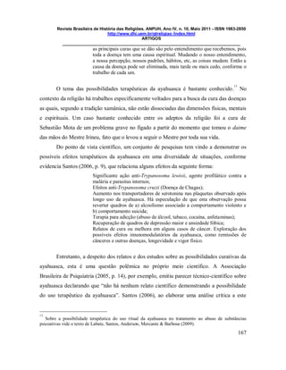 Revista Brasileira de História das Religiões. ANPUH, Ano IV, n. 10, Maio 2011 - ISSN 1983-2850
http://www.dhi.uem.br/gtreligiao /index.html
ARTIGOS
____________________________________________________________________________
167
as principais curas que se dão são pelo entendimento que recebemos, pois
toda a doença tem uma causa espiritual. Mudando o nosso entendimento,
a nossa percepção, nossos padrões, hábitos, etc, as coisas mudam. Então a
causa da doença pode ser eliminada, mais tarde ou mais cedo, conforme o
trabalho de cada um.
O tema das possibilidades terapêuticas da ayahuasca é bastante conhecido.
13
No
contexto da religião há trabalhos especificamente voltados para a busca da cura das doenças
as quais, segundo a tradição xamânica, não estão dissociadas das dimensões físicas, mentais
e espirituais. Um caso bastante conhecido entre os adeptos da religião foi a cura de
Sebastião Mota de um problema grave no fígado a partir do momento que tomou o daime
das mãos do Mestre Irineu, fato que o levou a seguir o Mestre por toda sua vida.
Do ponto de vista científico, um conjunto de pesquisas tem vindo a demonstrar os
possíveis efeitos terapêuticos da ayahuasca em uma diversidade de situações, conforme
evidencia Santos (2006, p. 9), que relaciona alguns efeitos da seguinte forma:
Significante ação anti-Trypanosoma lewisii, agente profilático contra a
malária e parasitas internos;
Efeitos anti-Trypanosoma cruzii (Doença de Chagas);
Aumento nos transportadores de serotonina nas plaquetas observado após
longo uso da ayahuasca. Há especulação de que esta observação possa
reverter quadros de a) alcoolismo associado a comportamento violento e
b) comportamento suicida;
Terapia para adicção (abuso de álcool, tabaco, cocaína, anfetaminas);
Recuperação de quadros de depressão maior e ansiedade fóbica;
Relatos de cura ou melhora em alguns casos de câncer. Exploração dos
possíveis efeitos imunomodulatórios da ayahuasca, como remissões de
cânceres e outras doenças, longevidade e vigor físico.
Entretanto, a despeito dos relatos e dos estudos sobre as possibilidades curativas da
ayahuasca, esta é uma questão polêmica no próprio meio científico. A Associação
Brasileira de Psiquiatria (2005, p. 14), por exemplo, emitiu parecer técnico-científico sobre
ayahuasca declarando que “não há nenhum relato científico demonstrando a possibilidade
do uso terapêutico da ayahuasca”. Santos (2006), ao elaborar uma análise crítica a este
13
Sobre a possibilidade terapêutica do uso ritual da ayahuasca no tratamento ao abuso de substâncias
psicoativas vide o texto de Labate, Santos, Anderson, Mercante & Barbosa (2009).
 