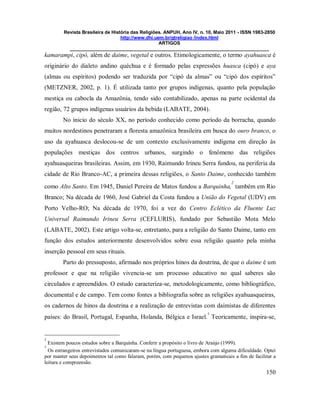Revista Brasileira de História das Religiões. ANPUH, Ano IV, n. 10, Maio 2011 - ISSN 1983-2850
http://www.dhi.uem.br/gtreligiao /index.html
ARTIGOS
____________________________________________________________________________
150
kamarampi, cipó, além de daime, vegetal e outros. Etimologicamente, o termo ayahuasca é
originário do dialeto andino quéchua e é formado pelas expressões huasca (cipó) e aya
(almas ou espíritos) podendo ser traduzida por “cipó da almas” ou “cipó dos espíritos”
(METZNER, 2002, p. 1). É utilizada tanto por grupos indígenas, quanto pela população
mestiça ou cabocla da Amazônia, tendo sido contabilizado, apenas na parte ocidental da
região, 72 grupos indígenas usuários da bebida (LABATE, 2004).
No inicio do século XX, no período conhecido como período da borracha, quando
muitos nordestinos penetraram a floresta amazônica brasileira em busca do ouro branco, o
uso da ayahuasca deslocou-se de um contexto exclusivamente indígena em direção às
populações mestiças dos centros urbanos, surgindo o fenômeno das religiões
ayahuasqueiras brasileiras. Assim, em 1930, Raimundo Irineu Serra fundou, na periferia da
cidade de Rio Branco-AC, a primeira dessas religiões, o Santo Daime, conhecido também
como Alto Santo. Em 1945, Daniel Pereira de Matos fundou a Barquinha,
2
também em Rio
Branco; Na década de 1960, José Gabriel da Costa fundou a União do Vegetal (UDV) em
Porto Velho-RO; Na década de 1970, foi a vez do Centro Eclético da Fluente Luz
Universal Raimundo Irineu Serra (CEFLURIS), fundado por Sebastião Mota Melo
(LABATE, 2002). Este artigo volta-se, entretanto, para a religião do Santo Daime, tanto em
função dos estudos anteriormente desenvolvidos sobre essa religião quanto pela minha
inserção pessoal em seus rituais.
Parto do pressuposto, afirmado nos próprios hinos da doutrina, de que o daime é um
professor e que na religião vivencia-se um processo educativo no qual saberes são
circulados e apreendidos. O estudo caracteriza-se, metodologicamente, como bibliográfico,
documental e de campo. Tem como fontes a bibliografia sobre as religiões ayahuasqueiras,
os cadernos de hinos da doutrina e a realização de entrevistas com daimistas de diferentes
países: do Brasil, Portugal, Espanha, Holanda, Bélgica e Israel.
3
Teoricamente, inspira-se,
2
Existem poucos estudos sobre a Barquinha. Conferir a propósito o livro de Araújo (1999).
3
Os estrangeiros entrevistados comunicaram-se na língua portuguesa, embora com alguma dificuldade. Optei
por manter seus depoimentos tal como falaram, porém, com pequenos ajustes gramaticais a fim de facilitar a
leitura e compreensão.
 