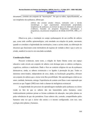 Revista Brasileira de História das Religiões. ANPUH, Ano IV, n. 10, Maio 2011 - ISSN 1983-2850
http://www.dhi.uem.br/gtreligiao /index.html
ARTIGOS
____________________________________________________________________________
168
documento, constata um conjunto de “incorreções”. No que se refere, especificamente, ao
uso terapêutico da ayahuasca, afirma que
embora não existam estudos clínicos, realizados com a devida
metodologia e rigor experimental, demonstrando propriedades
terapêuticas da ayahuasca, já existiam na época de elaboração do parecer
evidências, baseadas em pesquisas bioquímicas, psicológicas e
psiquiátricas, de potenciais terapêuticos da bebida (SANTOS, 2006, p. 8-
9).
Observa-se, pois, a instalação no campo ayahuasqueiro de um conflito de saberes
que, como todo conflito epistemológico, está enredado em relações de poder, mormente
quando se considera a legitimidade das instituições, como a acima citada, na elaboração de
discursos que funcionam como instituidores de regimes de verdade a ditar o que é certo ou
errado, saudável ou nocivo em uma dada sociedade.
Considerações Finais
Procurei evidenciar, neste texto, a religião do Santo Daime como um espaço
educativo onde circula um conjunto de saberes com destaque para os saberes ecológicos,
cognitivos, estéticos e medicinais. Dado o foco ao contexto religioso de uso da ayahuasca
destacam-se, ainda, os saberes existenciais e os ligados à promoção da paz. Todos os
daimistas entrevistados, independente do sexo, idade, ou localização geográfica, afirmam
um conjunto de saberes que o daime teria lhes possibilitado. São aprendizagens relativas ao
amor, caridade, harmonia, entrega. Experiências de contato com Deus e auto-superação que
associei ao que Tupper (2002) tem vindo a chamar de inteligência existencial.
A singularidade dos processos de aprendizagem mediados pela ayahuasca ou daime
reside no fato de que os saberes não são transmitidos pelos humanos, como
tradicionalmente podemos pensar as formas ocidentais de educação, mas pelas plantas ou
pelas substâncias de que são portadoras. Esses saberes são, contudo, compartilhados pelos
humanos uma vez que o daime não ensina a si mesmo configurando, com isso, uma
ecologia entre plantas e humanos.
 
