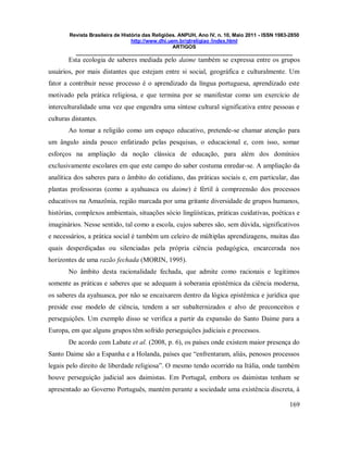 Revista Brasileira de História das Religiões. ANPUH, Ano IV, n. 10, Maio 2011 - ISSN 1983-2850
http://www.dhi.uem.br/gtreligiao /index.html
ARTIGOS
____________________________________________________________________________
169
Esta ecologia de saberes mediada pelo daime também se expressa entre os grupos
usuários, por mais distantes que estejam entre si social, geográfica e culturalmente. Um
fator a contribuir nesse processo é o aprendizado da língua portuguesa, aprendizado este
motivado pela prática religiosa, e que termina por se manifestar como um exercício de
interculturalidade uma vez que engendra uma síntese cultural significativa entre pessoas e
culturas distantes.
Ao tomar a religião como um espaço educativo, pretende-se chamar atenção para
um ângulo ainda pouco enfatizado pelas pesquisas, o educacional e, com isso, somar
esforços na ampliação da noção clássica de educação, para além dos domínios
exclusivamente escolares em que este campo do saber costuma enredar-se. A ampliação da
analítica dos saberes para o âmbito do cotidiano, das práticas sociais e, em particular, das
plantas professoras (como a ayahuasca ou daime) é fértil à compreensão dos processos
educativos na Amazônia, região marcada por uma gritante diversidade de grupos humanos,
histórias, complexos ambientais, situações sócio lingüísticas, práticas cuidativas, poéticas e
imaginários. Nesse sentido, tal como a escola, cujos saberes são, sem dúvida, significativos
e necessários, a prática social é também um celeiro de múltiplas aprendizagens, muitas das
quais desperdiçadas ou silenciadas pela própria ciência pedagógica, encarcerada nos
horizontes de uma razão fechada (MORIN, 1995).
No âmbito desta racionalidade fechada, que admite como racionais e legítimos
somente as práticas e saberes que se adequam à soberania epistêmica da ciência moderna,
os saberes da ayahuasca, por não se encaixarem dentro da lógica epistêmica e jurídica que
preside esse modelo de ciência, tendem a ser subalternizados e alvo de preconceitos e
perseguições. Um exemplo disso se verifica a partir da expansão do Santo Daime para a
Europa, em que alguns grupos têm sofrido perseguições judiciais e processos.
De acordo com Labate et al. (2008, p. 6), os países onde existem maior presença do
Santo Daime são a Espanha e a Holanda, países que “enfrentaram, aliás, penosos processos
legais pelo direito de liberdade religiosa”. O mesmo tendo ocorrido na Itália, onde também
houve perseguição judicial aos daimistas. Em Portugal, embora os daimistas tenham se
apresentado ao Governo Português, mantém perante a sociedade uma existência discreta, à
 