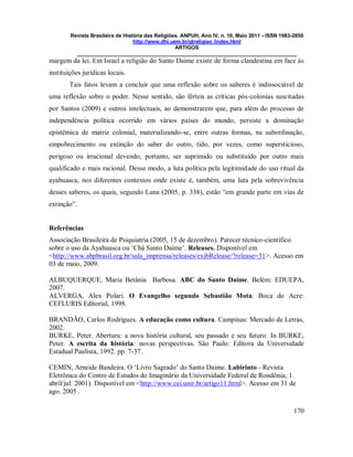 Revista Brasileira de História das Religiões. ANPUH, Ano IV, n. 10, Maio 2011 - ISSN 1983-2850
http://www.dhi.uem.br/gtreligiao /index.html
ARTIGOS
____________________________________________________________________________
170
margem da lei. Em Israel a religião do Santo Daime existe de forma clandestina em face às
instituições jurídicas locais.
Tais fatos levam a concluir que uma reflexão sobre os saberes é indissociável de
uma reflexão sobre o poder. Nesse sentido, são férteis as críticas pós-colonias suscitadas
por Santos (2009) e outros intelectuais, ao demonstrarem que, para além do processo de
independência política ocorrido em vários países do mundo, persiste a dominação
epistêmica de matriz colonial, materializando-se, entre outras formas, na subordinação,
empobrecimento ou extinção do saber do outro, tido, por vezes, como supersticioso,
perigoso ou irracional devendo, portanto, ser suprimido ou substituído por outro mais
qualificado e mais racional. Desse modo, a luta política pela legitimidade do uso ritual da
ayahuasca, nos diferentes contextos onde existe é, também, uma luta pela sobrevivência
desses saberes, os quais, segundo Luna (2005, p. 338), estão “em grande parte em vias de
extinção”.
Referências
Associação Brasileira de Psiquiatria (2005, 15 de dezembro). Parecer técnico-científico
sobre o uso da Ayahuasca ou „Chá Santo Daime‟. Releases. Disponível em
<http://www.abpbrasil.org.br/sala_imprensa/releases/exibRelease/?release=31>. Acesso em
03 de maio, 2009.
ALBUQUERQUE, Maria Betânia Barbosa. ABC do Santo Daime. Belém: EDUEPA,
2007.
ALVERGA, Alex Polari. O Evangelho segundo Sebastião Mota. Boca do Acre:
CEFLURIS Editorial, 1998.
BRANDÃO, Carlos Rodrigues. A educação como cultura. Campinas: Mercado de Letras,
2002.
BURKE, Peter. Abertura: a nova história cultural, seu passado e seu futuro. In BURKE,
Peter. A escrita da história: novas perspectivas. São Paulo: Editora da Universidade
Estadual Paulista, 1992. pp. 7-37.
CEMIN, Arneide Bandeira. O „Livro Sagrado‟ do Santo Daime. Labirinto - Revista
Eletrônica do Centro de Estudos do Imaginário da Universidade Federal de Rondônia, 1.
abril/jul. 2001). Disponível em <http://www.cei.unir.br/artigo11.html>. Acesso em 31 de
ago. 2005 .
 